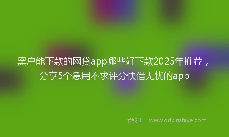 黑户能下款的网贷app哪些好下款2025年推荐，分享5个急用不求评分快借无忧的app