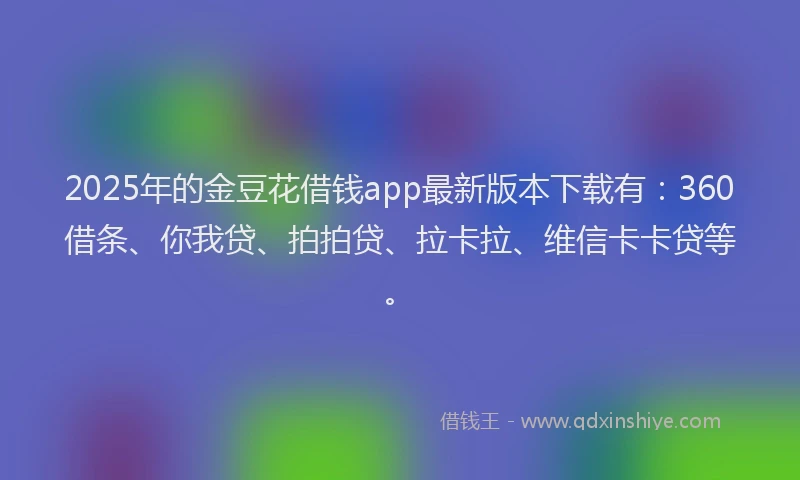 2025年的金豆花借钱app最新版本下载有：360借条、你我贷、拍拍贷、拉卡拉、维信卡卡贷等。