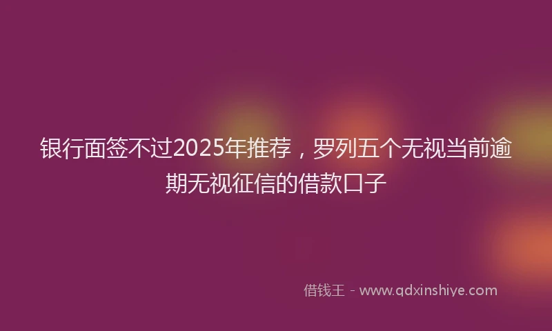 银行面签不过2025年推荐，罗列五个无视当前逾期无视征信的借款口子