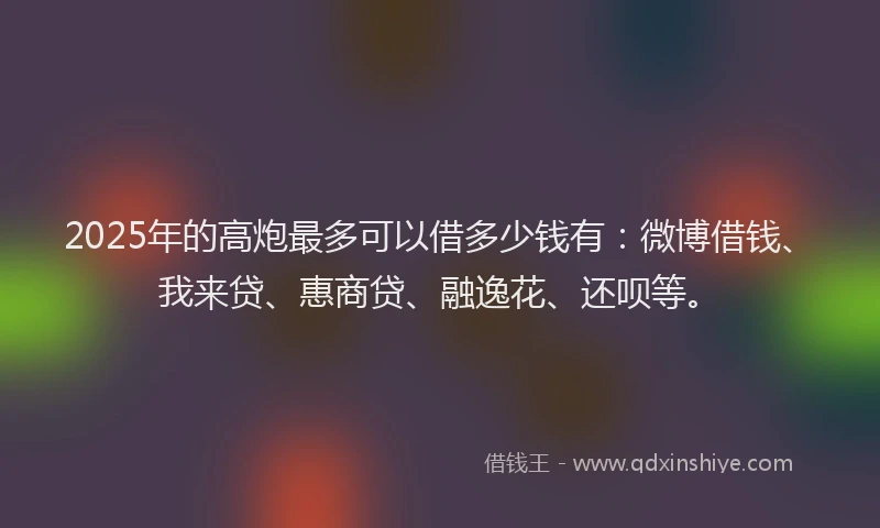 2025年的高炮最多可以借多少钱有：微博借钱、我来贷、惠商贷、融逸花、还呗等。