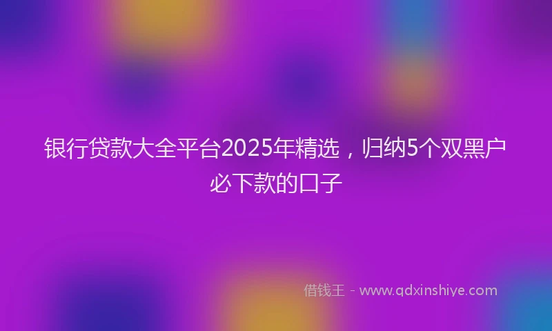银行贷款大全平台2025年精选，归纳5个双黑户必下款的口子