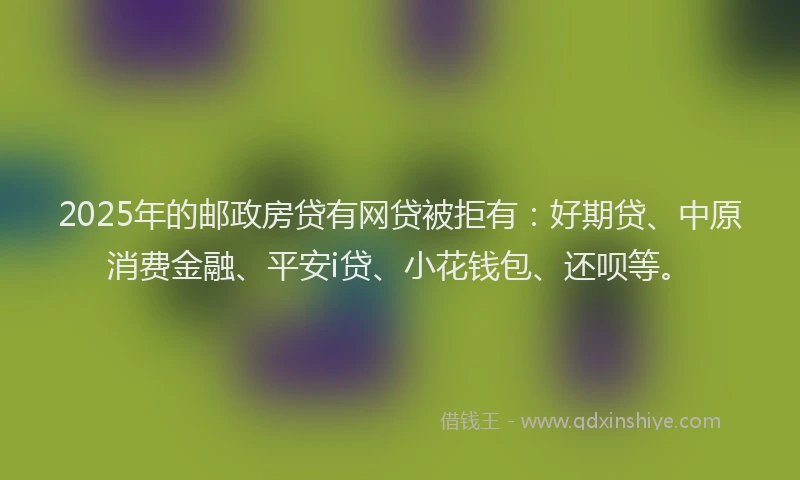 2025年的邮政房贷有网贷被拒有：好期贷、中原消费金融、平安i贷、小花钱包、还呗等。
