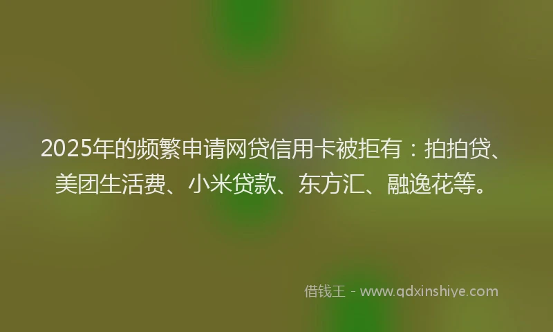 2025年的频繁申请网贷信用卡被拒有：拍拍贷、美团生活费、小米贷款、东方汇、融逸花等。