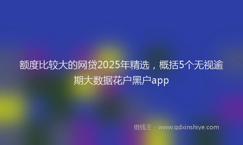 额度比较大的网贷2025年精选，概括5个无视逾期大数据花户黑户app