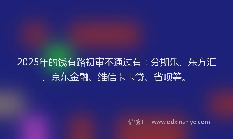 2025年的钱有路初审不通过有：分期乐、东方汇、京东金融、维信卡卡贷、省呗等。