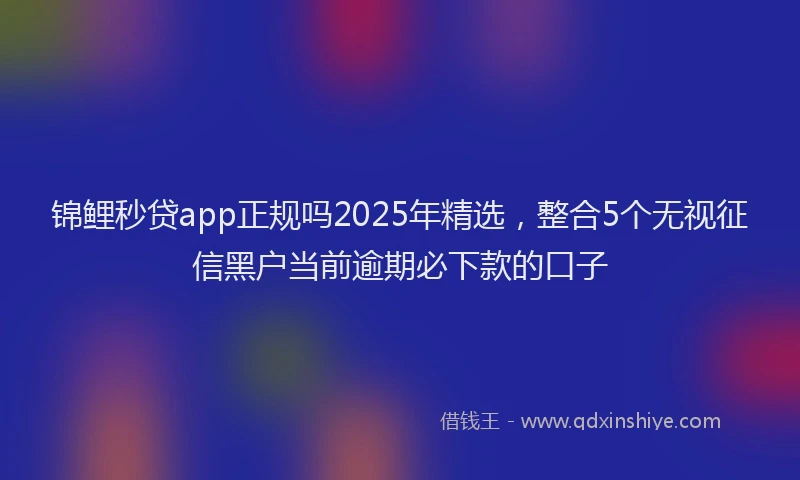 锦鲤秒贷app正规吗2025年精选，整合5个无视征信黑户当前逾期必下款的口子