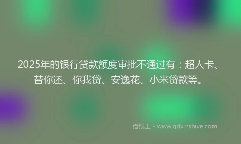 2025年的银行贷款额度审批不通过有：超人卡、替你还、你我贷、安逸花、小米贷款等。