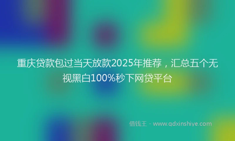 重庆贷款包过当天放款2025年推荐，汇总五个无视黑白100%秒下网贷平台