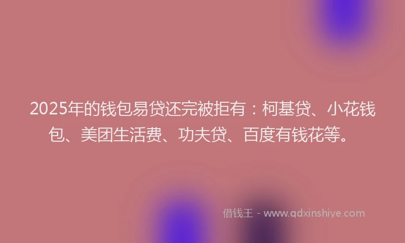 2025年的钱包易贷还完被拒有：柯基贷、小花钱包、美团生活费、功夫贷、百度有钱花等。