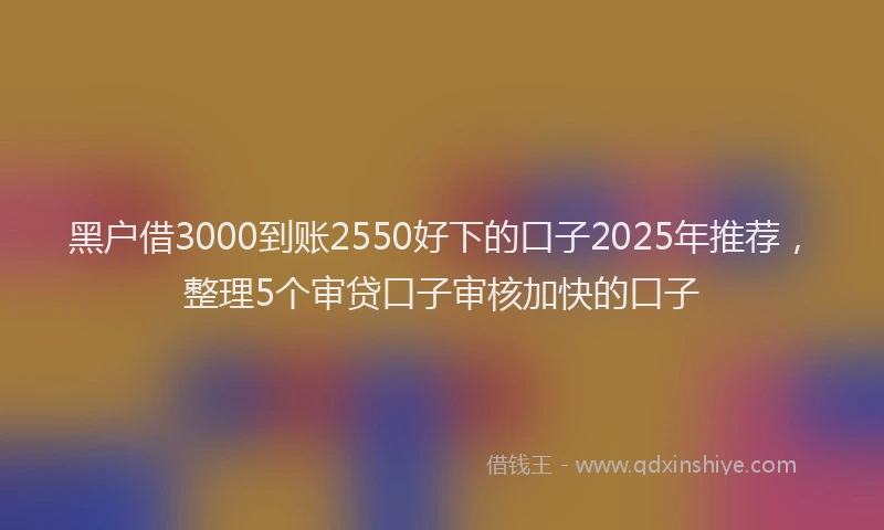黑户借3000到账2550好下的口子2025年推荐，整理5个审贷口子审核加快的口子