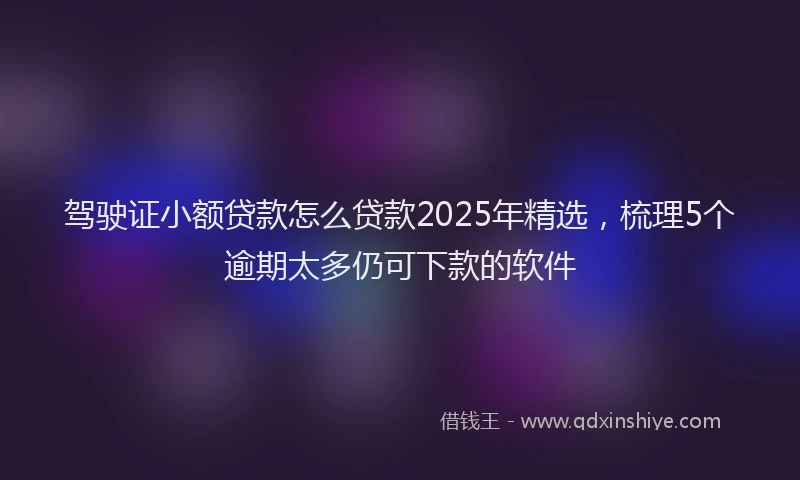 驾驶证小额贷款怎么贷款2025年精选，梳理5个逾期太多仍可下款的软件
