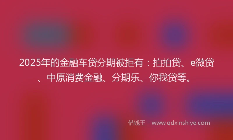 2025年的金融车贷分期被拒有：拍拍贷、e微贷、中原消费金融、分期乐、你我贷等。