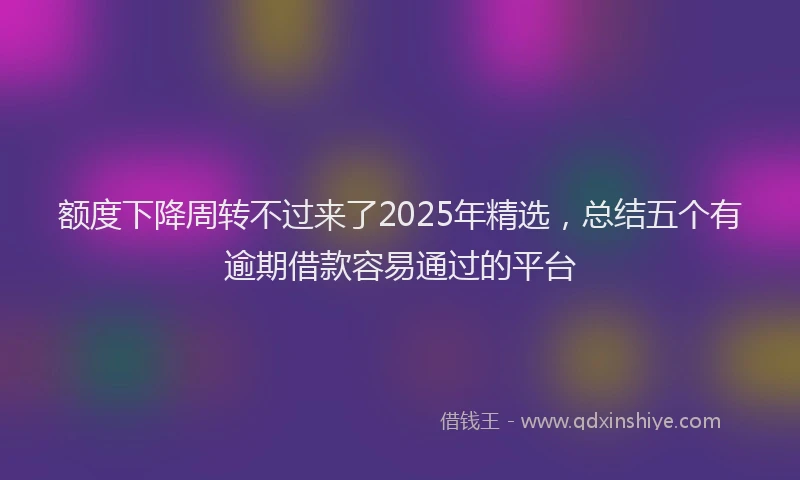 额度下降周转不过来了2025年精选，总结五个有逾期借款容易通过的平台