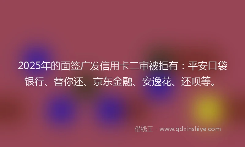 2025年的面签广发信用卡二审被拒有：平安口袋银行、替你还、京东金融、安逸花、还呗等。