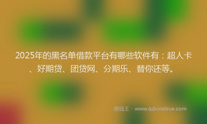 2025年的黑名单借款平台有哪些软件有：超人卡、好期贷、团贷网、分期乐、替你还等。