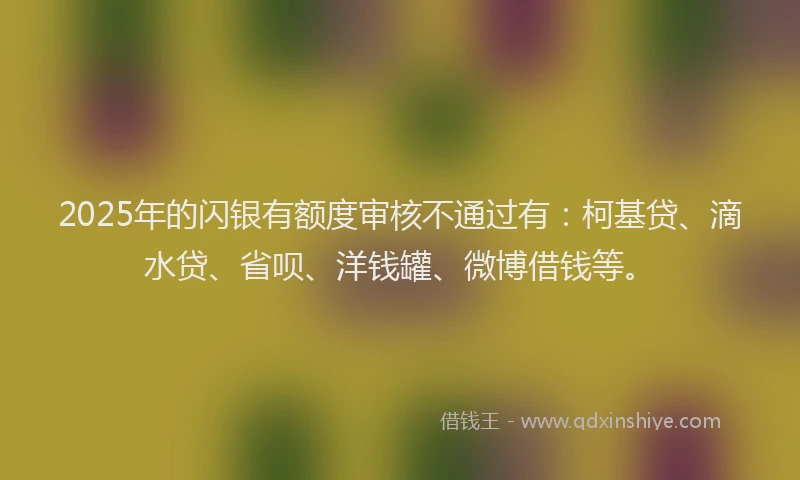 2025年的闪银有额度审核不通过有：柯基贷、滴水贷、省呗、洋钱罐、微博借钱等。