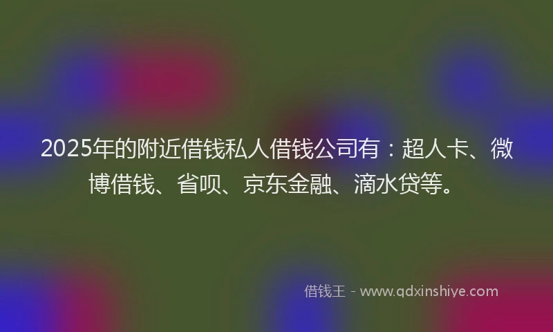 2025年的附近借钱私人借钱公司有：超人卡、微博借钱、省呗、京东金融、滴水贷等。