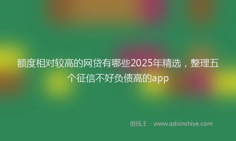 额度相对较高的网贷有哪些2025年精选，整理五个征信不好负债高的app
