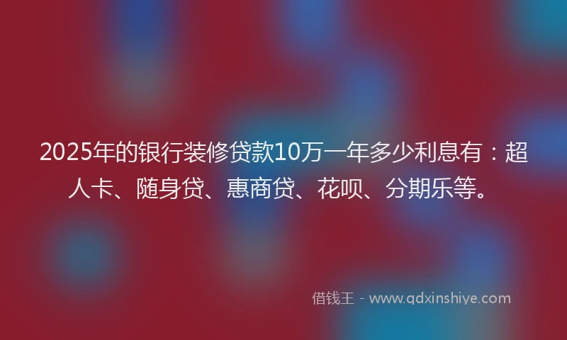 2025年的银行装修贷款10万一年多少利息有：超人卡、随身贷、惠商贷、花呗、分期乐等。