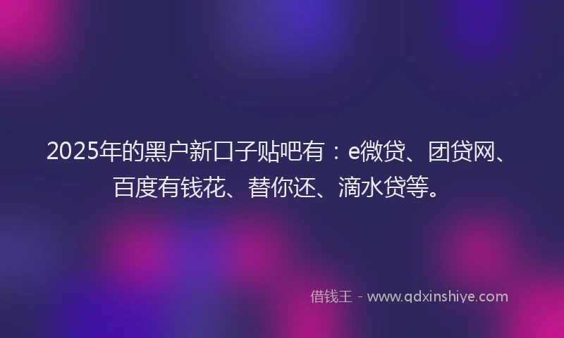 2025年的黑户新口子贴吧有：e微贷、团贷网、百度有钱花、替你还、滴水贷等。
