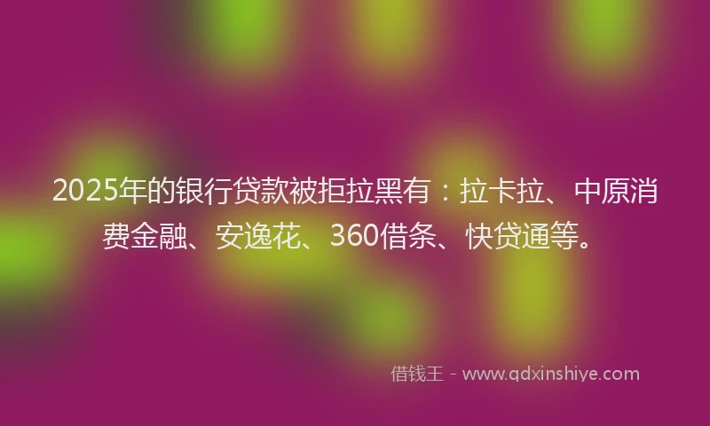2025年的银行贷款被拒拉黑有：拉卡拉、中原消费金融、安逸花、360借条、快贷通等。