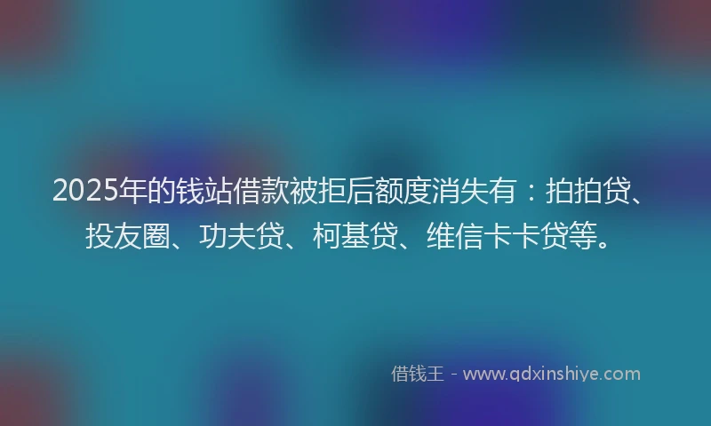 2025年的钱站借款被拒后额度消失有：拍拍贷、投友圈、功夫贷、柯基贷、维信卡卡贷等。