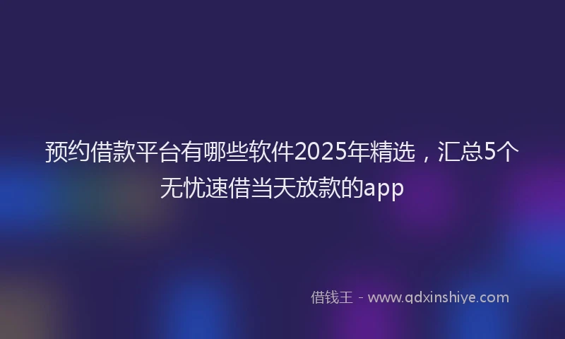 预约借款平台有哪些软件2025年精选，汇总5个无忧速借当天放款的app