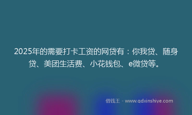 2025年的需要打卡工资的网贷有：你我贷、随身贷、美团生活费、小花钱包、e微贷等。
