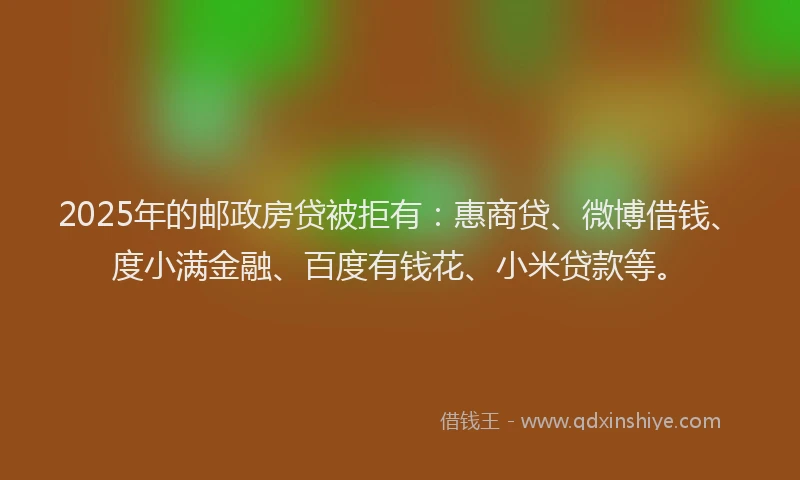 2025年的邮政房贷被拒有：惠商贷、微博借钱、度小满金融、百度有钱花、小米贷款等。