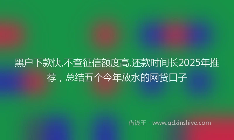黑户下款快,不查征信额度高,还款时间长2025年推荐，总结五个今年放水的网贷口子
