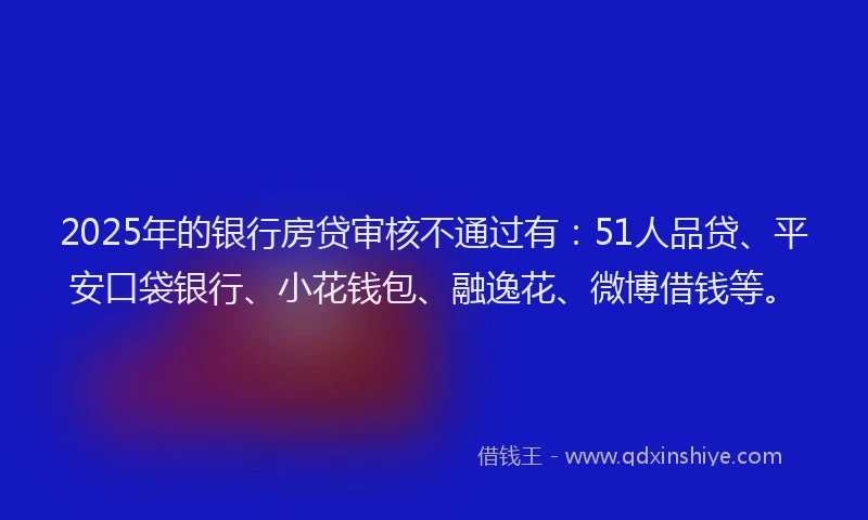 2025年的银行房贷审核不通过有：51人品贷、平安口袋银行、小花钱包、融逸花、微博借钱等。