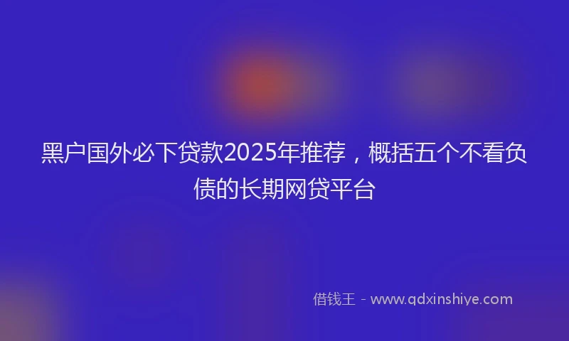 黑户国外必下贷款2025年推荐，概括五个不看负债的长期网贷平台