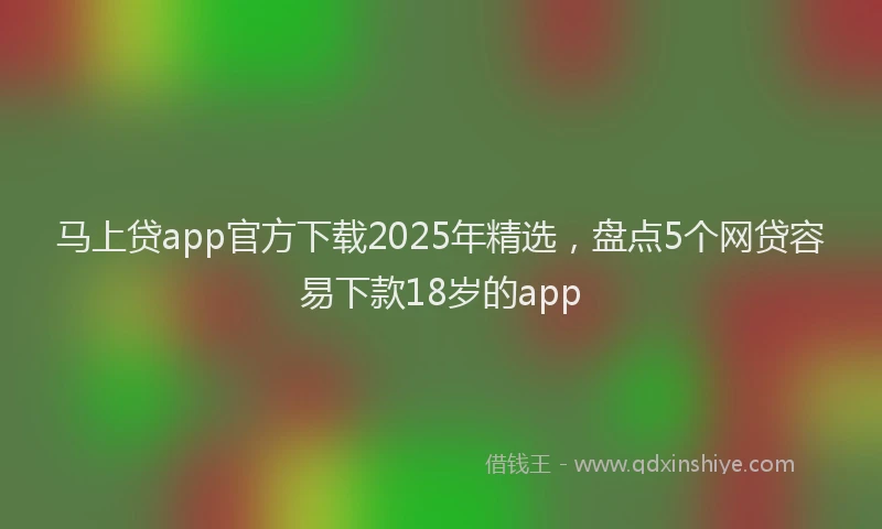 马上贷app官方下载2025年精选，盘点5个网贷容易下款18岁的app