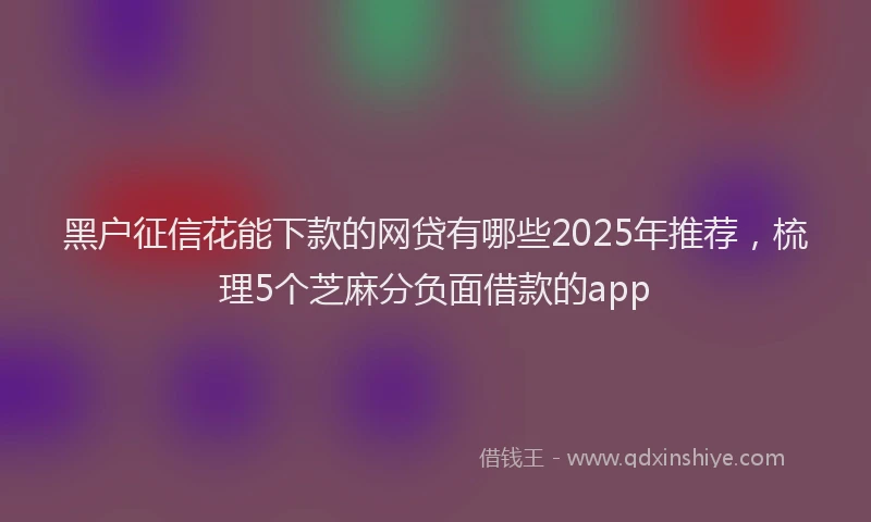 黑户征信花能下款的网贷有哪些2025年推荐，梳理5个芝麻分负面借款的app