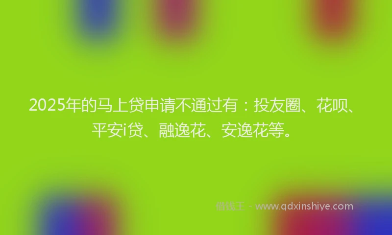 2025年的马上贷申请不通过有：投友圈、花呗、平安i贷、融逸花、安逸花等。