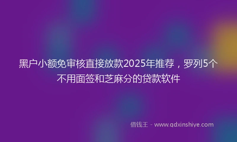 黑户小额免审核直接放款2025年推荐，罗列5个不用面签和芝麻分的贷款软件