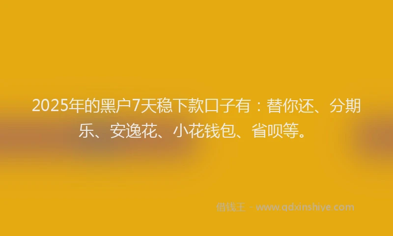 2025年的黑户7天稳下款口子有：替你还、分期乐、安逸花、小花钱包、省呗等。