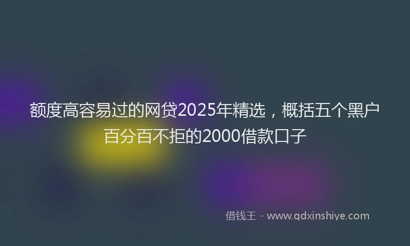 额度高容易过的网贷2025年精选，概括五个黑户百分百不拒的2000借款口子