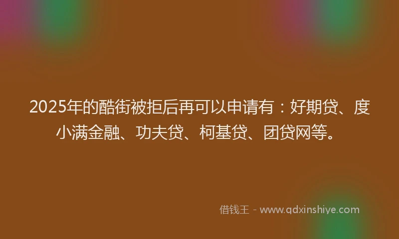 2025年的酷街被拒后再可以申请有：好期贷、度小满金融、功夫贷、柯基贷、团贷网等。