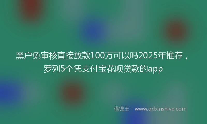 黑户免审核直接放款100万可以吗2025年推荐，罗列5个凭支付宝花呗贷款的app