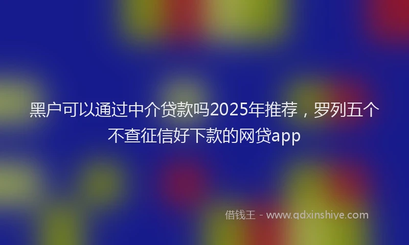 黑户可以通过中介贷款吗2025年推荐，罗列五个不查征信好下款的网贷app