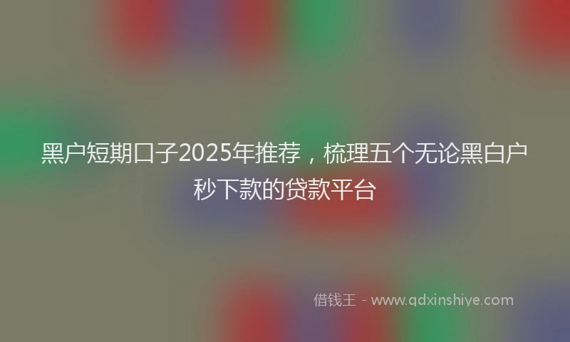 黑户短期口子2025年推荐，梳理五个无论黑白户秒下款的贷款平台