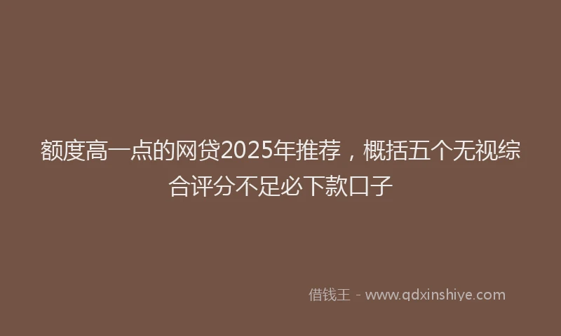 额度高一点的网贷2025年推荐，概括五个无视综合评分不足必下款口子