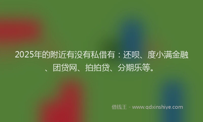 2025年的附近有没有私借有：还呗、度小满金融、团贷网、拍拍贷、分期乐等。