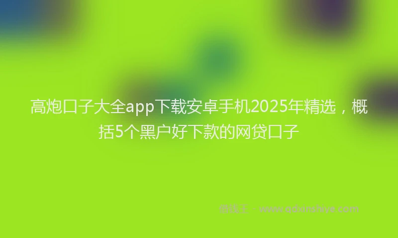 高炮口子大全app下载安卓手机2025年精选，概括5个黑户好下款的网贷口子