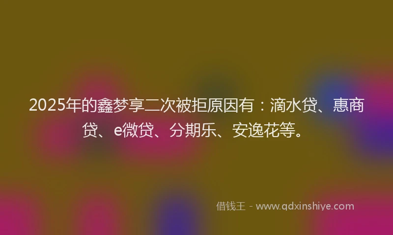 2025年的鑫梦享二次被拒原因有：滴水贷、惠商贷、e微贷、分期乐、安逸花等。