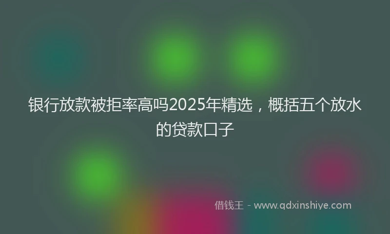 银行放款被拒率高吗2025年精选，概括五个放水的贷款口子