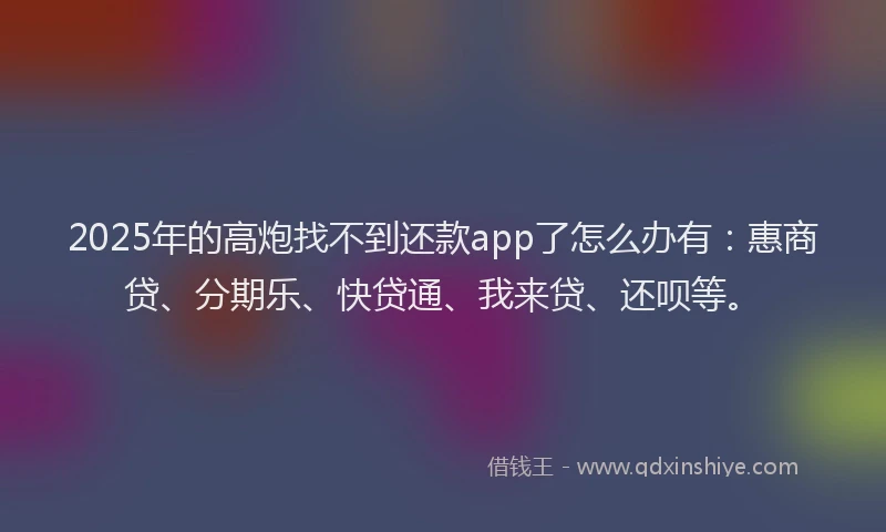 2025年的高炮找不到还款app了怎么办有：惠商贷、分期乐、快贷通、我来贷、还呗等。