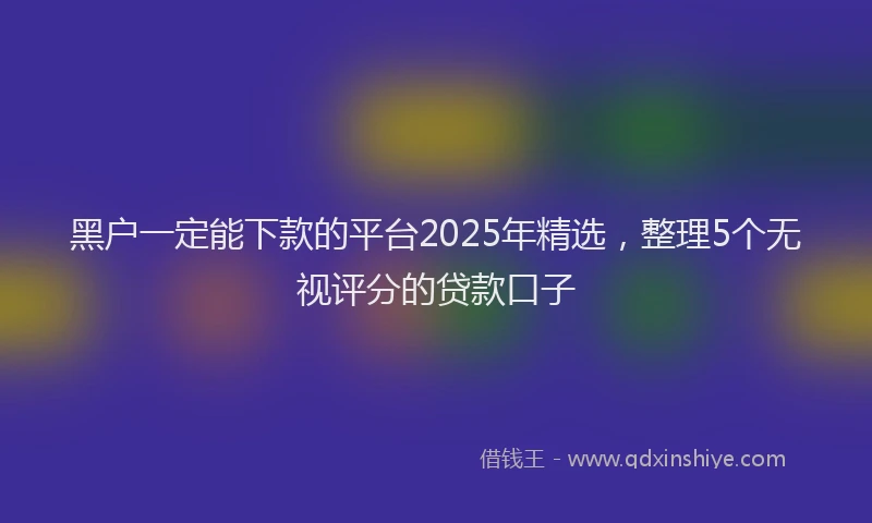 黑户一定能下款的平台2025年精选，整理5个无视评分的贷款口子