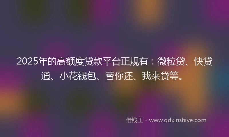 2025年的高额度贷款平台正规有：微粒贷、快贷通、小花钱包、替你还、我来贷等。